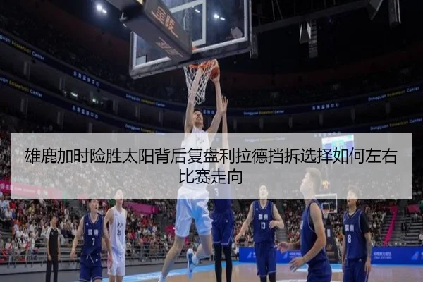 雄鹿加时险胜太阳背后复盘利拉德挡拆选择如何左右比赛走向