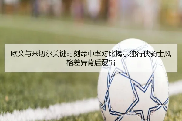 欧文与米切尔关键时刻命中率对比揭示独行侠骑士风格差异背后逻辑